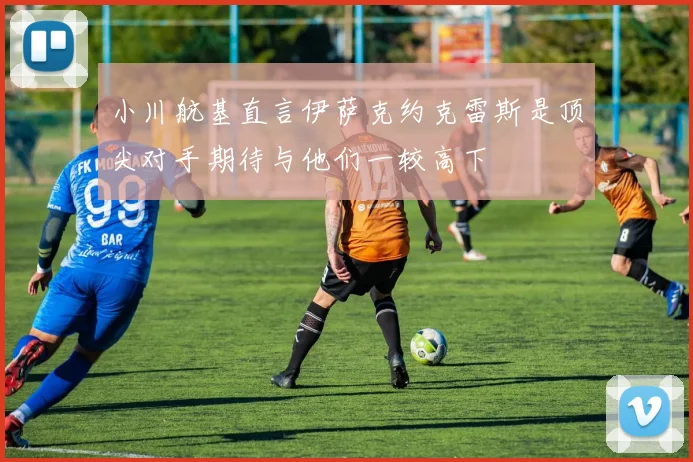 小川航基直言伊萨克约克雷斯是顶尖对手期待与他们一较高下