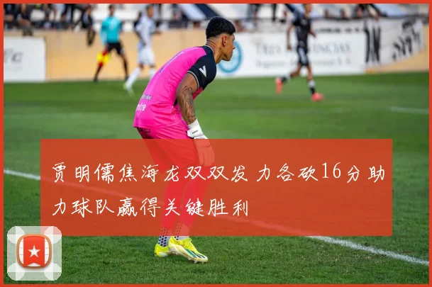贾明儒焦海龙双双发力各砍16分助力球队赢得关键胜利