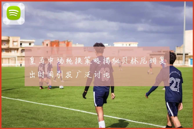 皇马中场轮换策略揭秘贝林厄姆复出时间引发广泛讨论