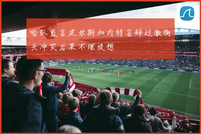 哈队直言皮尔斯加内特言辞过激街头冲突后果不堪设想
