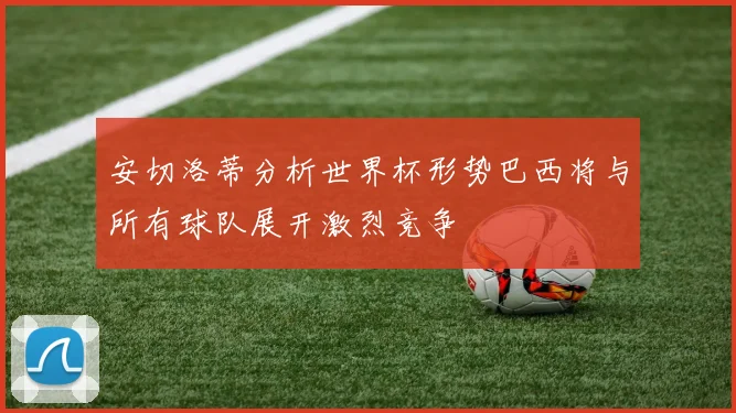 安切洛蒂分析世界杯形势巴西将与所有球队展开激烈竞争