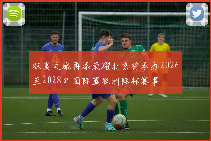 双奥之城再添荣耀北京将承办2026至2028年国际篮联洲际杯赛事
