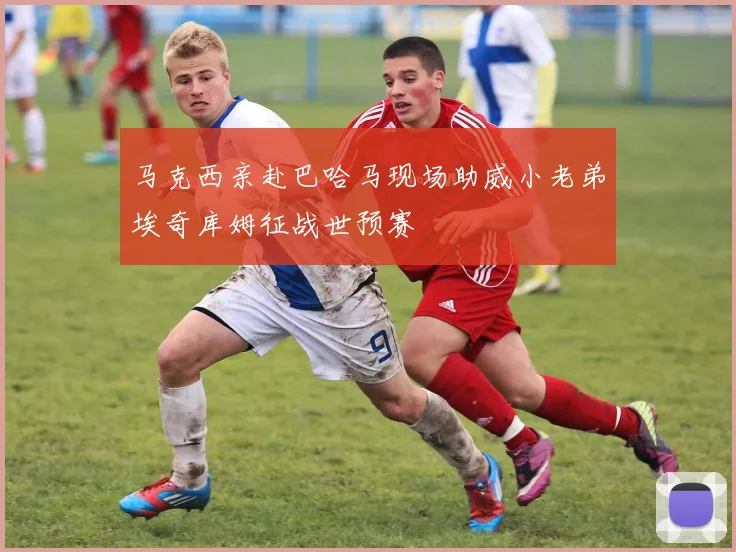 马克西亲赴巴哈马现场助威小老弟埃奇库姆征战世预赛
