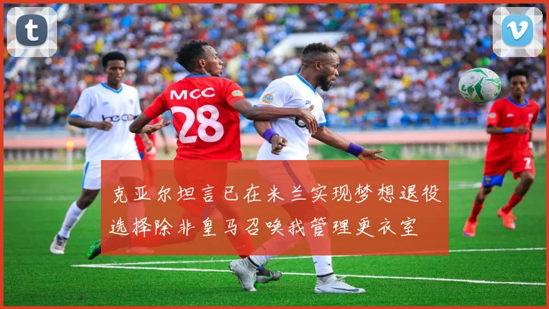 克亚尔坦言已在米兰实现梦想退役选择除非皇马召唤我管理更衣室