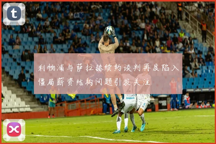 利物浦与萨拉赫续约谈判再度陷入僵局薪资结构问题引发关注