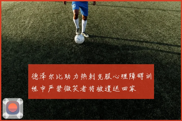 德泽尔比助力热刺克服心理障碍训练中严禁微笑者将被遣送回家