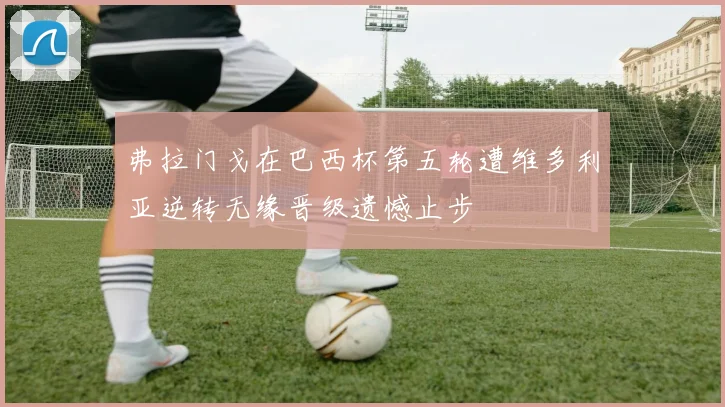 弗拉门戈在巴西杯第五轮遭维多利亚逆转无缘晋级遗憾止步