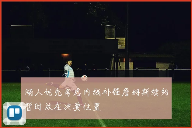 湖人优先考虑内线补强詹姆斯续约暂时放在次要位置