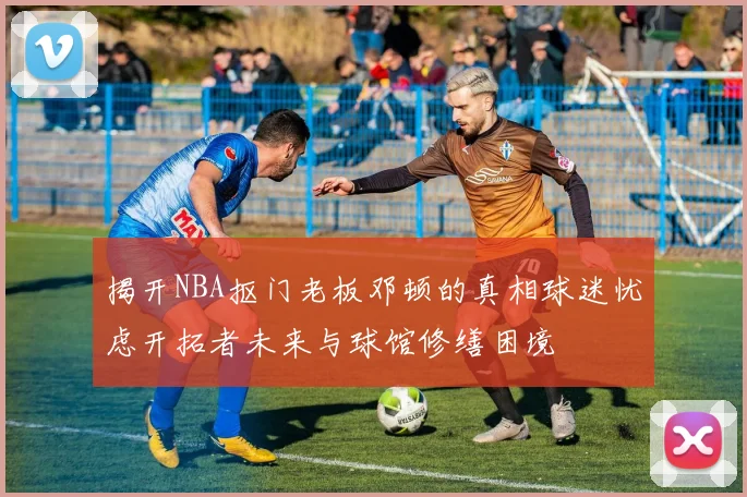 揭开NBA抠门老板邓顿的真相球迷忧虑开拓者未来与球馆修缮困境