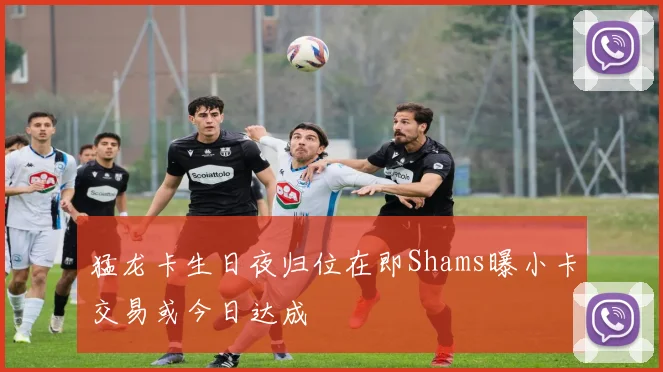猛龙卡生日夜归位在即Shams曝小卡交易或今日达成