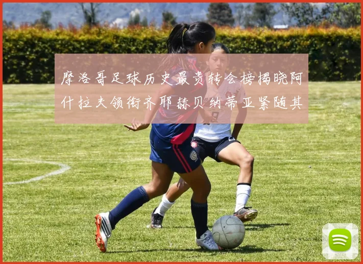 摩洛哥足球历史最贵转会榜揭晓阿什拉夫领衔齐耶赫贝纳蒂亚紧随其后