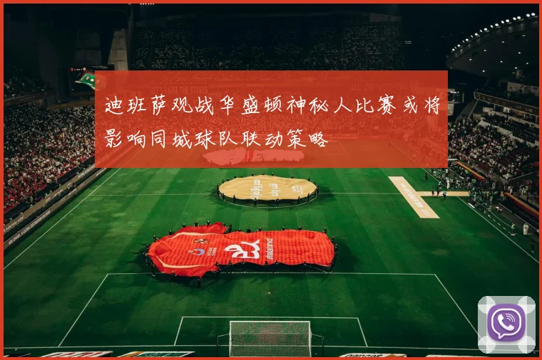 迪班萨观战华盛顿神秘人比赛或将影响同城球队联动策略