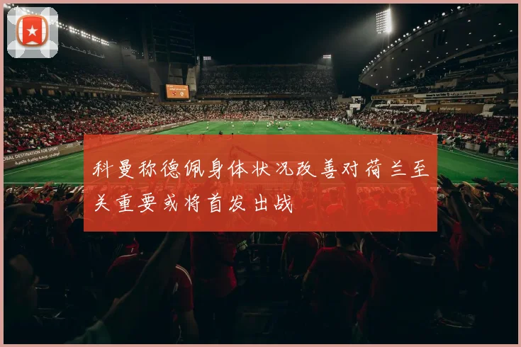 科曼称德佩身体状况改善对荷兰至关重要或将首发出战