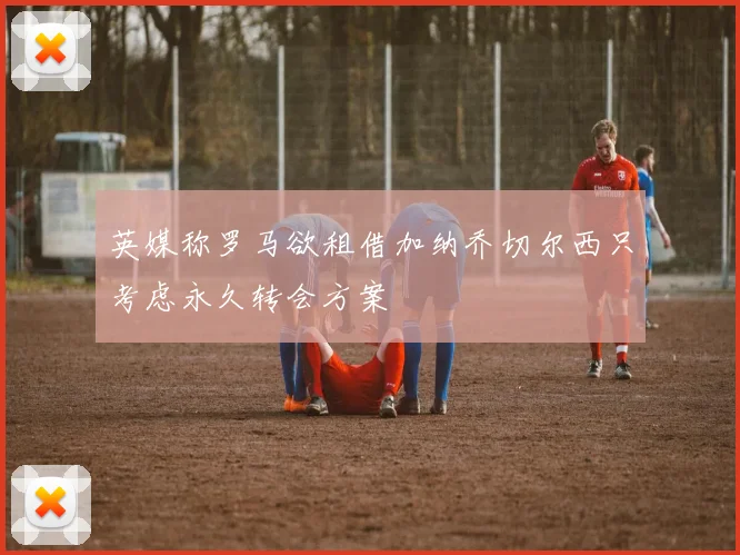 英媒称罗马欲租借加纳乔切尔西只考虑永久转会方案