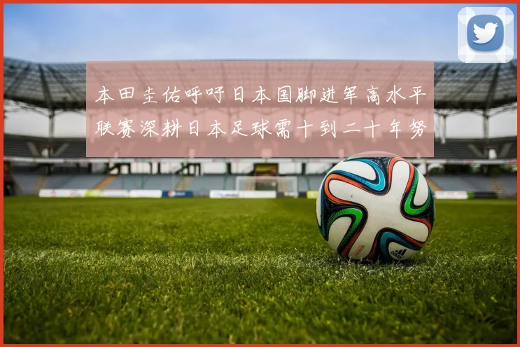 本田圭佑呼吁日本国脚进军高水平联赛深耕日本足球需十到二十年努力