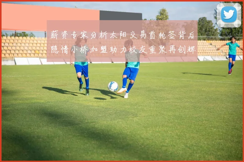 薪资专家分析太阳交易首轮签背后隐情小桥加盟助力校友重聚再创辉煌