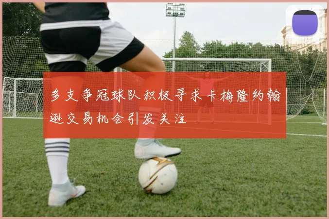 多支争冠球队积极寻求卡梅隆约翰逊交易机会引发关注
