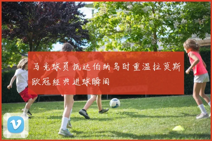 马竞球员抵达伯纳乌时重温拉莫斯欧冠经典进球瞬间