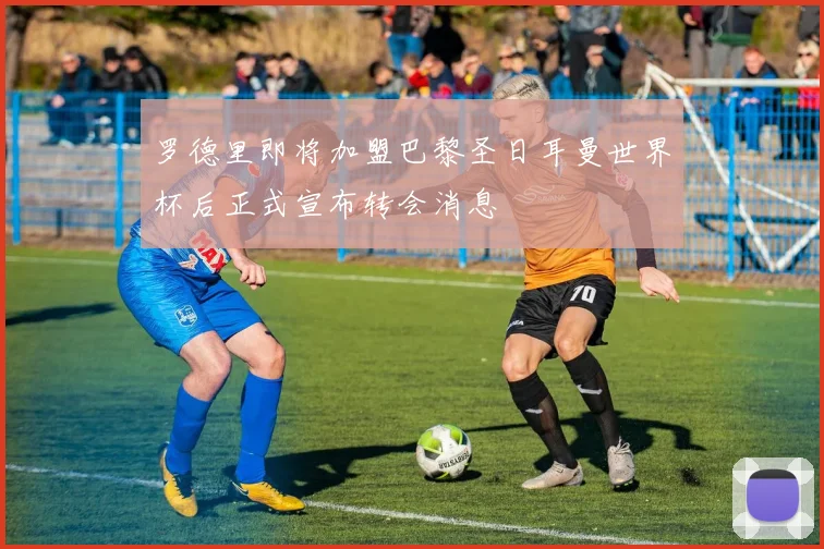 罗德里即将加盟巴黎圣日耳曼世界杯后正式宣布转会消息