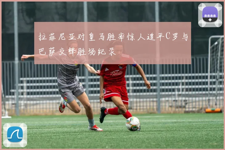 拉菲尼亚对皇马胜率惊人追平C罗与巴萨交锋胜场纪录