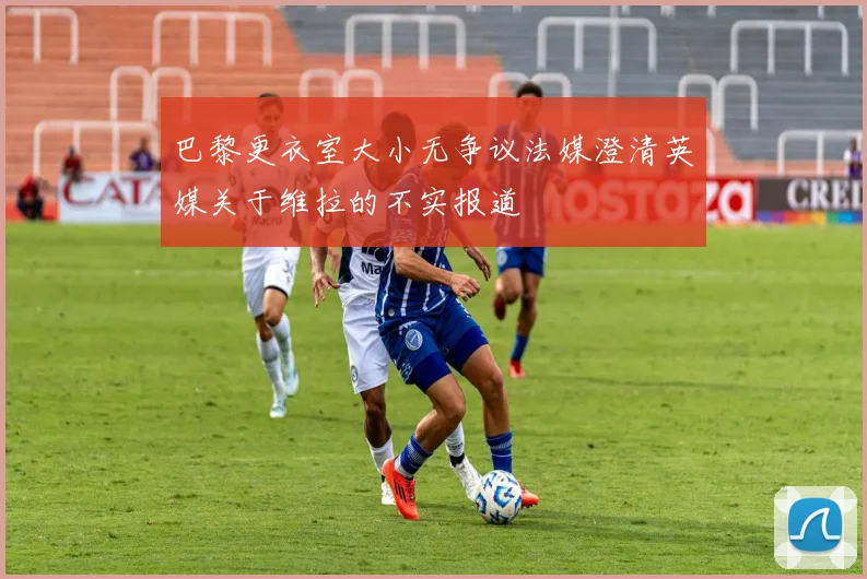 巴黎更衣室大小无争议法媒澄清英媒关于维拉的不实报道