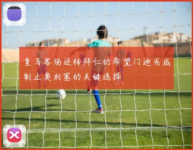 皇马客场逆转拜仁的希望门迪或成制止奥利塞的关键选择