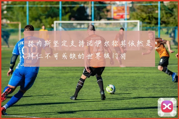 赫内斯坚定支持诺伊尔称其依然是拜仁不可或缺的世界级门将