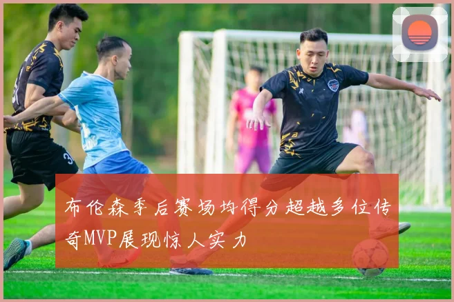 布伦森季后赛场均得分超越多位传奇MVP展现惊人实力