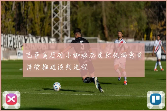 巴萨高层对小蜘蛛态度积极满意将持续推进谈判进程