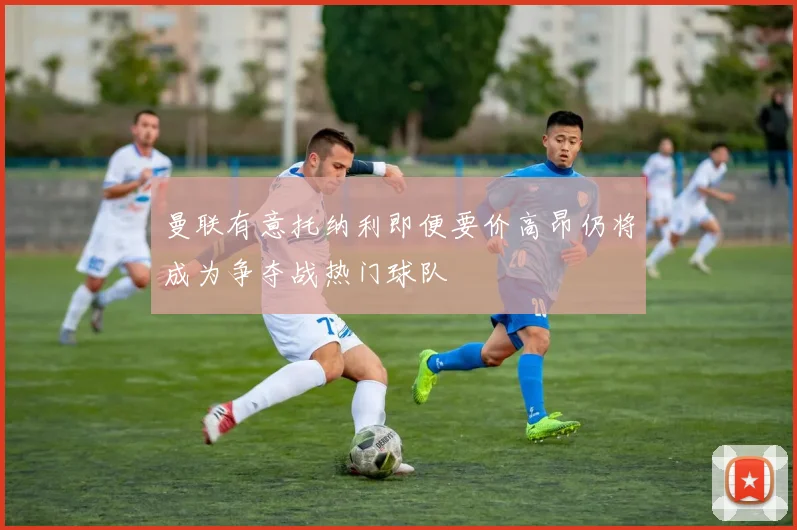 曼联有意托纳利即便要价高昂仍将成为争夺战热门球队