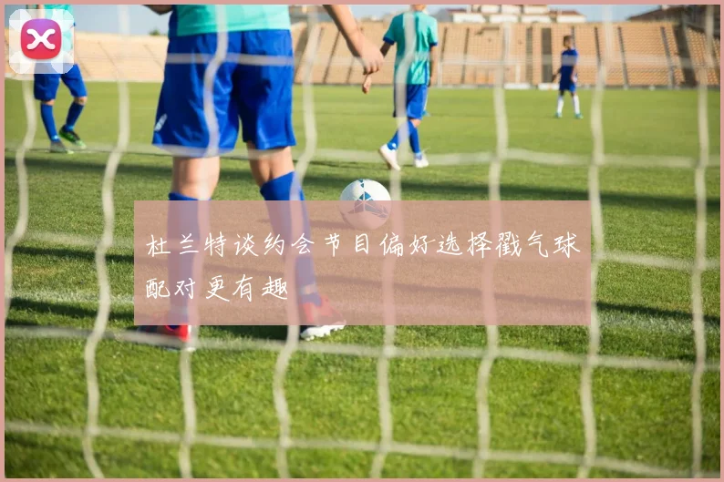 杜兰特谈约会节目偏好选择戳气球配对更有趣