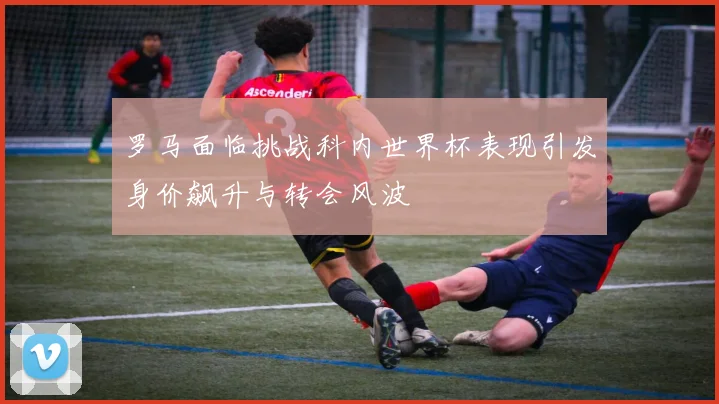 罗马面临挑战科内世界杯表现引发身价飙升与转会风波