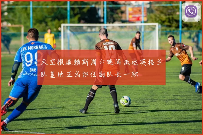 天空报道赖斯周六晚间抵达英格兰队基地正式担任副队长一职