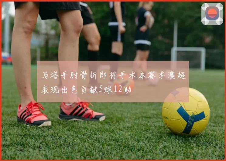 马塔手肘骨折即将手术本赛季澳超表现出色贡献5球12助