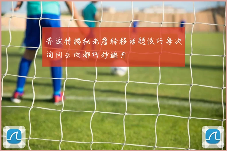 香波特揭秘老詹转移话题技巧每次询问去向都巧妙避开