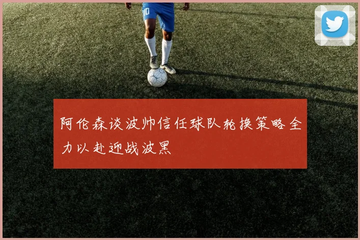 阿伦森谈波帅信任球队轮换策略全力以赴迎战波黑