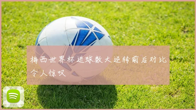 梅西世界杯进球数大逆转前后对比令人惊叹