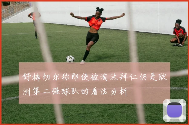 舒梅切尔称即使被淘汰拜仁仍是欧洲第二强球队的看法分析